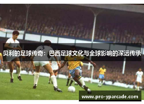 贝利的足球传奇:巴西足球文化与全球影响的深远传承 贝利的足球传奇:巴西足球文化与全球影响的深远传承