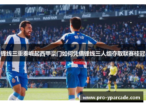 锋线三重奏崛起西甲豪门如何凭借锋线三人组夺取联赛桂冠