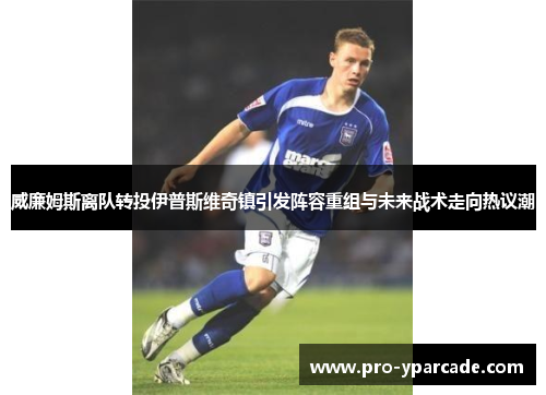 威廉姆斯离队转投伊普斯维奇镇引发阵容重组与未来战术走向热议潮 威廉姆斯离队转投伊普斯维奇镇引发阵容重组与未来战术走向热议潮