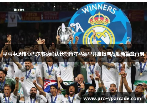 皇马中场核心巴尔韦德确认长期留守马德里开启银河战舰新篇章再创