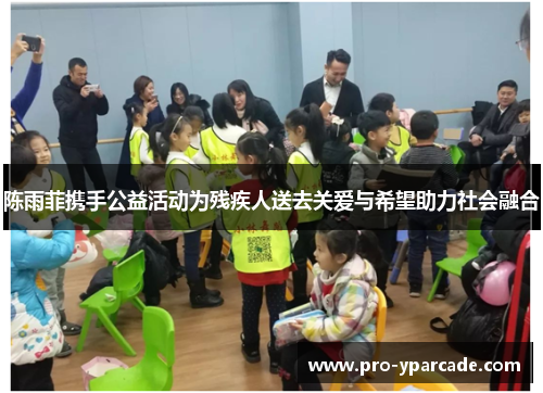 陈雨菲携手公益活动为残疾人送去关爱与希望助力社会融合